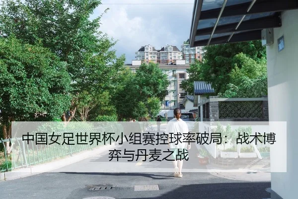 中国女足世界杯小组赛控球率破局：战术博弈与丹麦之战